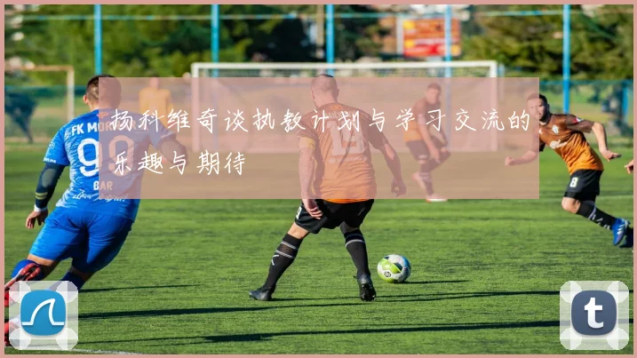 扬科维奇谈执教计划与学习交流的乐趣与期待