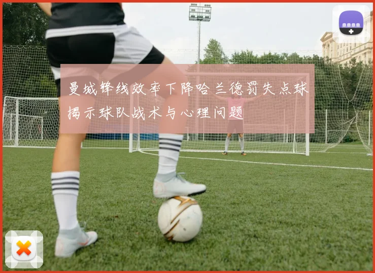 曼城锋线效率下降哈兰德罚失点球揭示球队战术与心理问题